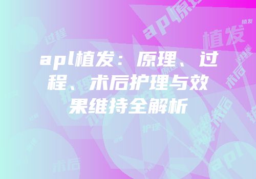 apl植发：原理、过程、术后护理与效果维持全解析