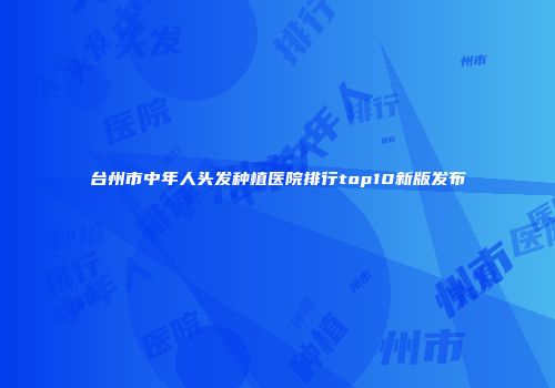 台州市中年人头发种植医院排行top10新版发布