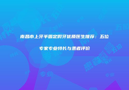 南昌市上牙半固定假牙优质医生推荐：五位专家专业特长与患者评价