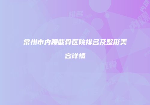 常州市内踝截骨医院排名及整形美容详情