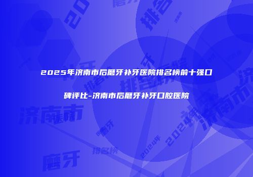 2025年济南市后磨牙补牙医院排名榜前十强口碑评比-济南市后磨牙补牙口腔医院
