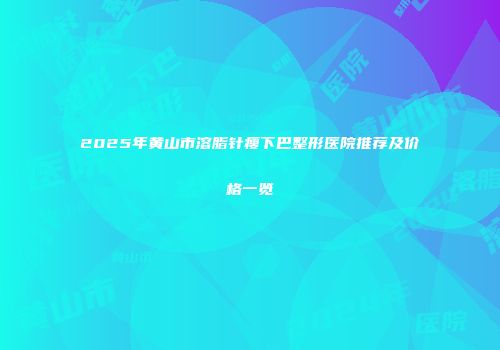 2025年黄山市溶脂针瘦下巴整形医院推荐及价格一览