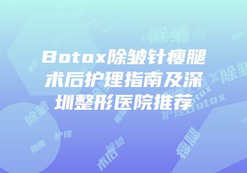 Botox除皱针瘦腿术后护理指南及深圳整形医院推荐