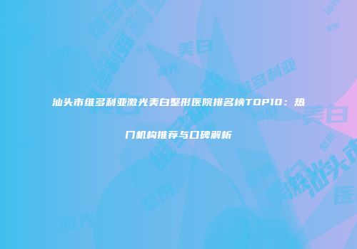 汕头市维多利亚激光美白整形医院排名榜TOP10：热门机构推荐与口碑解析