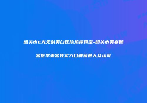 韶关市E光无创美白医院热搜预定-韶关市美宴臻容医学美容凭实力口碑获得大众认可