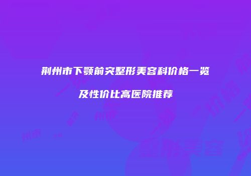 荆州市下颚前突整形美容科价格一览及性价比高医院推荐