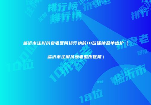 临沂市注射抗衰老医院排行榜前10位强榜名单出炉（临沂市注射抗衰老整形医院）