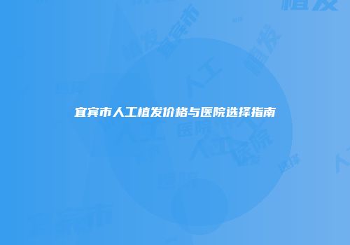 宜宾市人工植发价格与医院选择指南