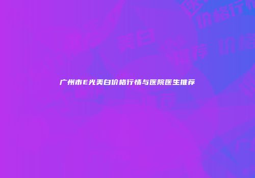 广州市E光美白价格行情与医院医生推荐