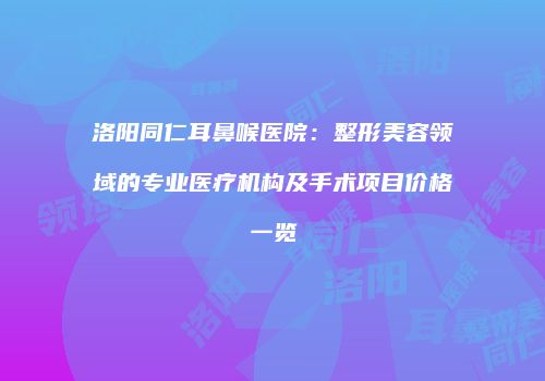 洛阳同仁耳鼻喉医院：整形美容领域的专业医疗机构及手术项目价格一览