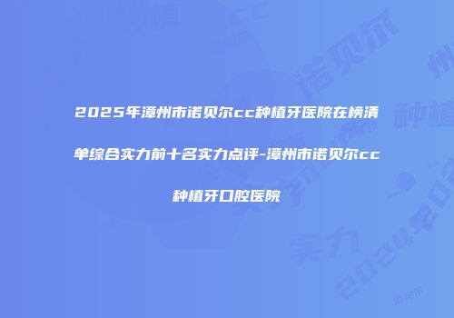2025年漳州市诺贝尔cc种植牙医院在榜清单综合实力前十名实力点评-漳州市诺贝尔cc种植牙口腔医院