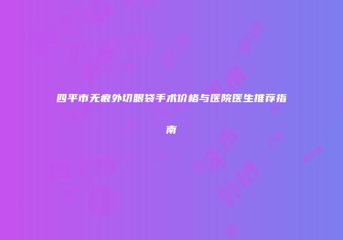 四平市无痕外切眼袋手术价格与医院医生推荐指南