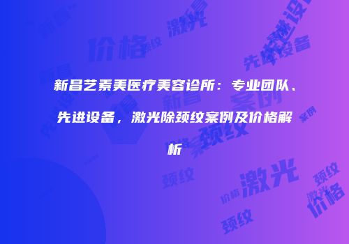 新昌艺素美医疗美容诊所：专业团队、先进设备，激光除颈纹案例及价格解析