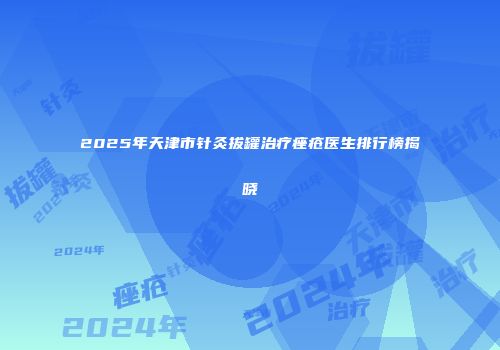 2025年天津市针灸拔罐治疗痤疮医生排行榜揭晓