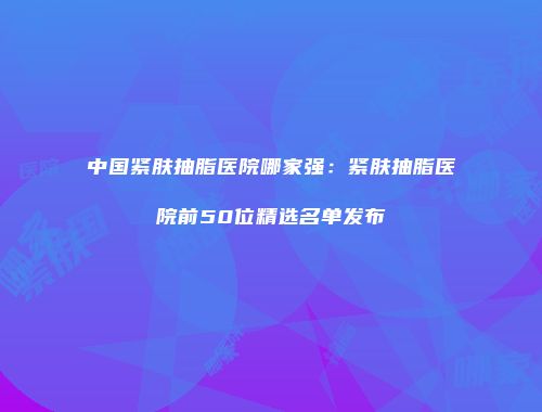 中国紧肤抽脂医院哪家强：紧肤抽脂医院前50位精选名单发布