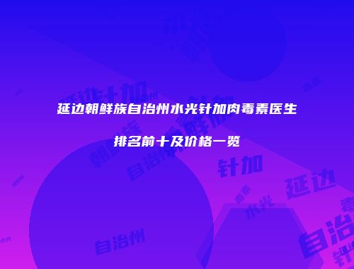 延边朝鲜族自治州水光针加肉毒素医生排名前十及价格一览