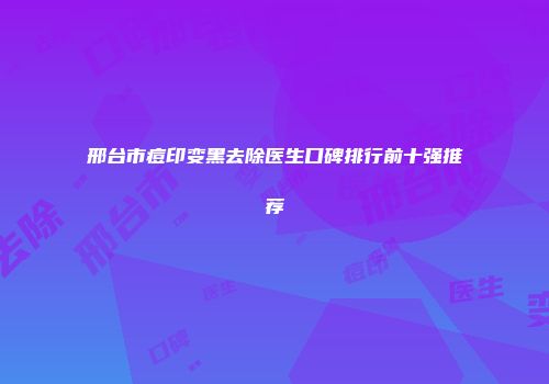 邢台市痘印变黑去除医生口碑排行前十强推荐