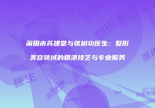 莆田市苏建堂与张树功医生：整形美容领域的精湛技艺与专业服务