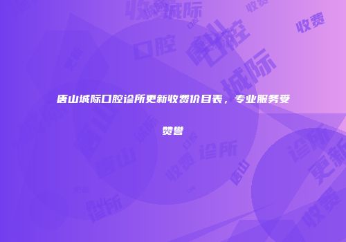 唐山城际口腔诊所更新收费价目表，专业服务受赞誉