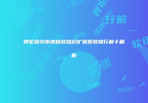 呼伦贝尔市皮肤软组织扩张医院排行前十解析