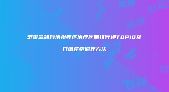 楚雄彝族自治州痤疮治疗医院排行榜TOP10及口周痤疮调理方法