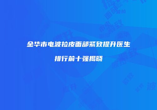 金华市电波拉皮面部紧致提升医生排行前十强揭晓