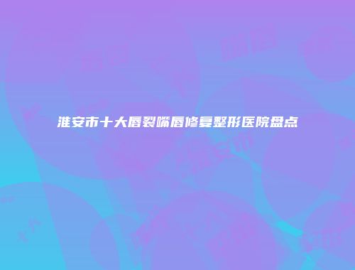 淮安市十大唇裂嘴唇修复整形医院盘点