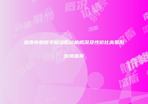 淮南市射频手臂溶脂价格概况及性价比高整形医院推荐