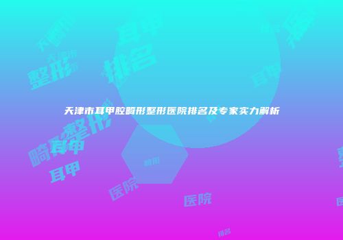 天津市耳甲腔畸形整形医院排名及专家实力解析