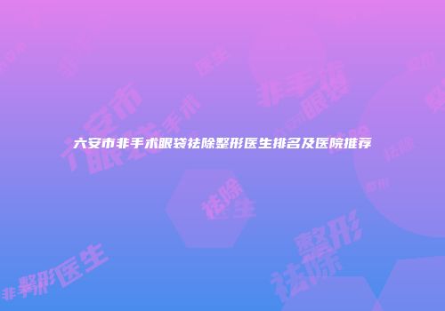 六安市非手术眼袋祛除整形医生排名及医院推荐