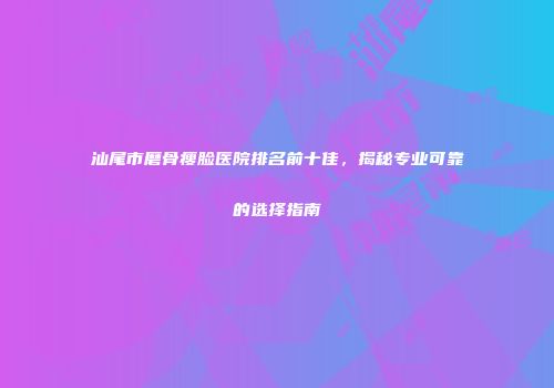 汕尾市磨骨瘦脸医院排名前十佳，揭秘专业可靠的选择指南
