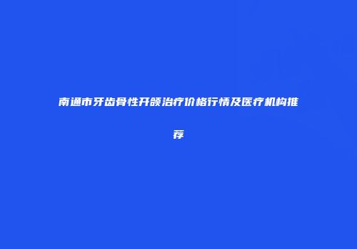 南通市牙齿骨性开颌治疗价格行情及医疗机构推荐