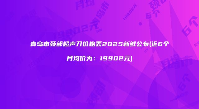 青岛市颈部超声刀价格表2025新鲜公布(近6个月均价为：19902元)