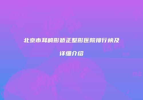 北京市耳畸形矫正整形医院排行榜及详细介绍