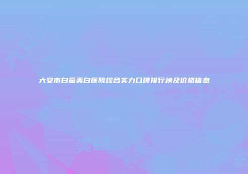 六安市白蚕美白医院综合实力口碑排行榜及价格信息