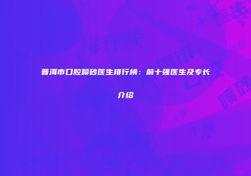普洱市口腔喷砂医生排行榜：前十强医生及专长介绍