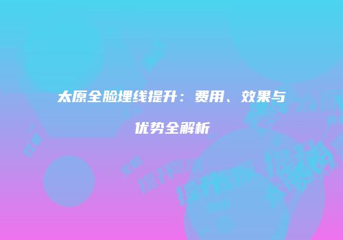 太原全脸埋线提升：费用、效果与优势全解析