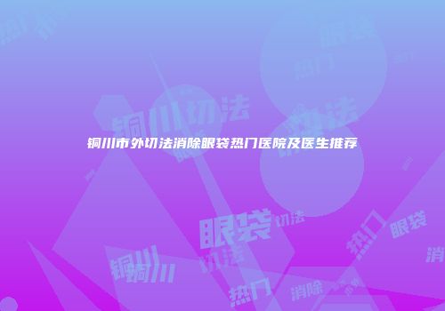 铜川市外切法消除眼袋热门医院及医生推荐