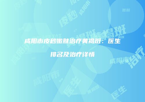 咸阳市皮秒嫩肤治疗黄褐斑：医生排名及治疗详情