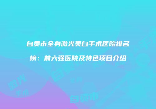 自贡市全身激光美白手术医院排名榜：前六强医院及特色项目介绍