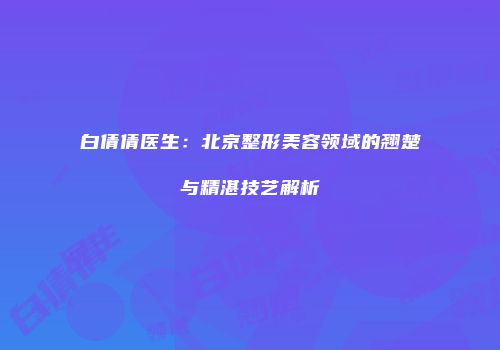 白倩倩医生：北京整形美容领域的翘楚与精湛技艺解析