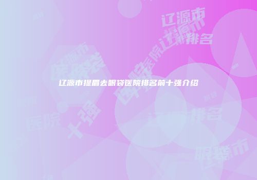 辽源市提眉去眼袋医院排名前十强介绍