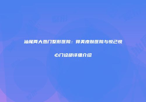 汕尾两大热门整形医院：得美皮肤医院与悦己悦心门诊部详细介绍
