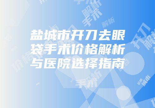 盐城市开刀去眼袋手术价格解析与医院选择指南