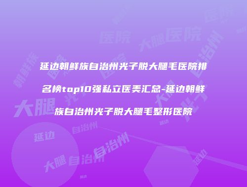 延边朝鲜族自治州光子脱大腿毛医院排名榜top10强私立医美汇总-延边朝鲜族自治州光子脱大腿毛整形医院