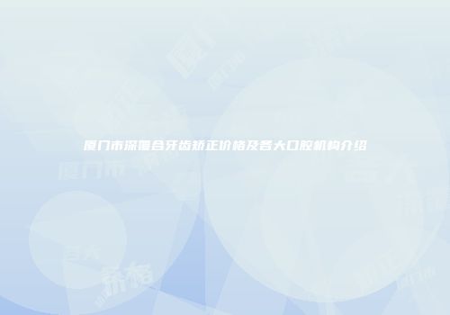 厦门市深覆合牙齿矫正价格及各大口腔机构介绍