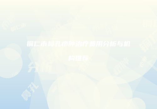铜仁市鼻孔疖肿治疗费用分析与机构推荐