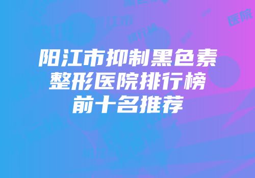 阳江市抑制黑色素整形医院排行榜前十名推荐