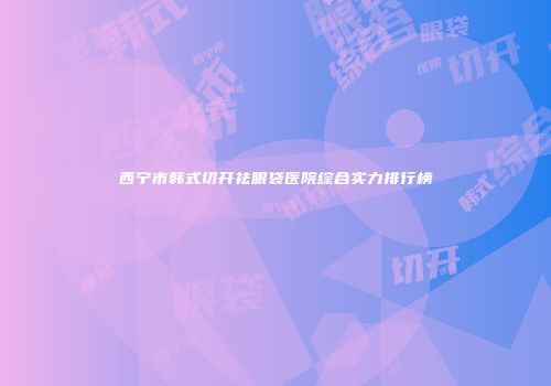 西宁市韩式切开祛眼袋医院综合实力排行榜