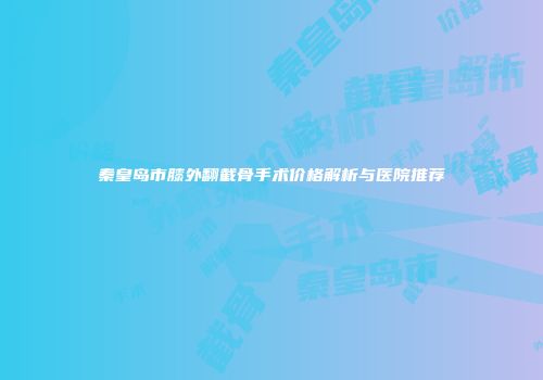 秦皇岛市膝外翻截骨手术价格解析与医院推荐